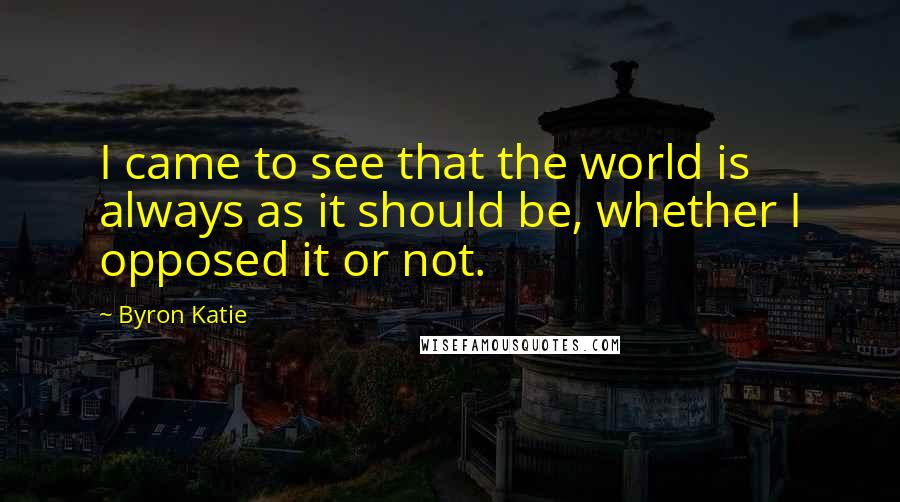 Byron Katie Quotes: I came to see that the world is always as it should be, whether I opposed it or not.