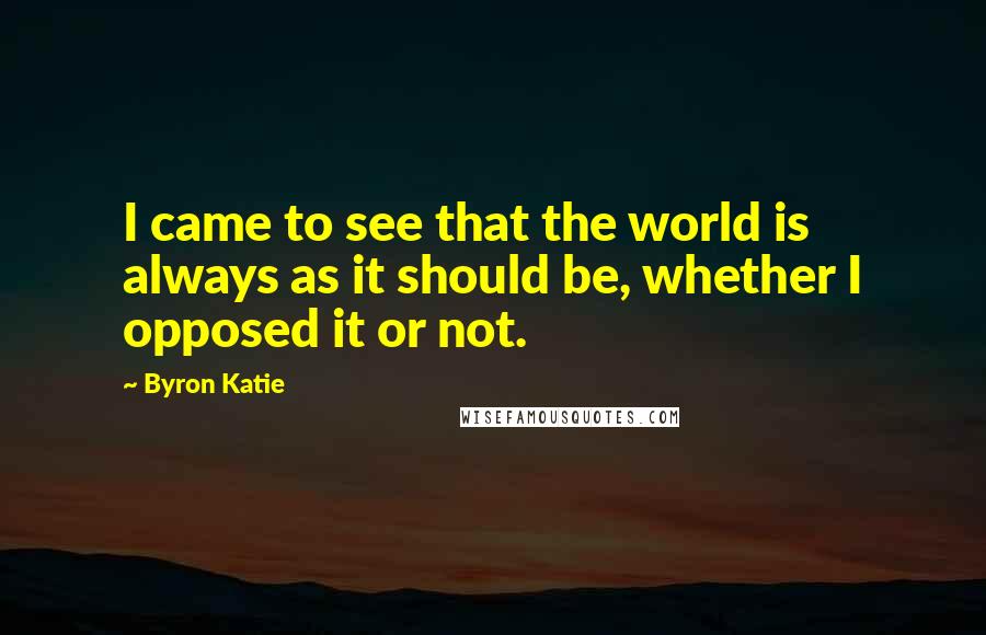 Byron Katie Quotes: I came to see that the world is always as it should be, whether I opposed it or not.