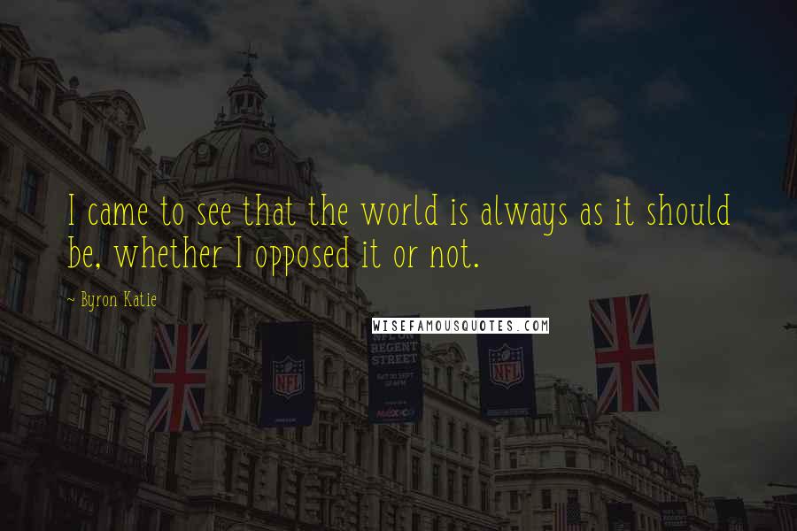 Byron Katie Quotes: I came to see that the world is always as it should be, whether I opposed it or not.