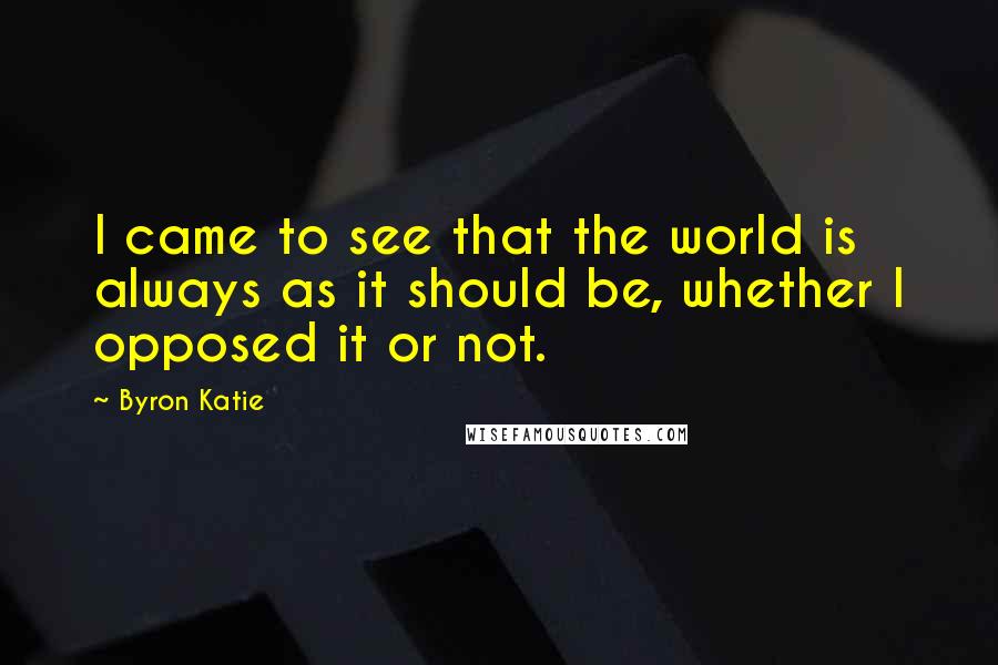 Byron Katie Quotes: I came to see that the world is always as it should be, whether I opposed it or not.