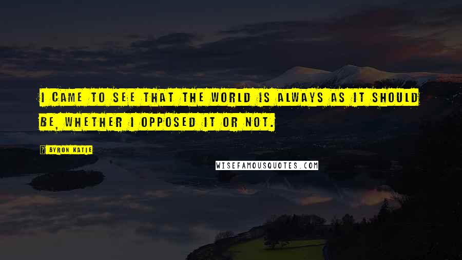 Byron Katie Quotes: I came to see that the world is always as it should be, whether I opposed it or not.