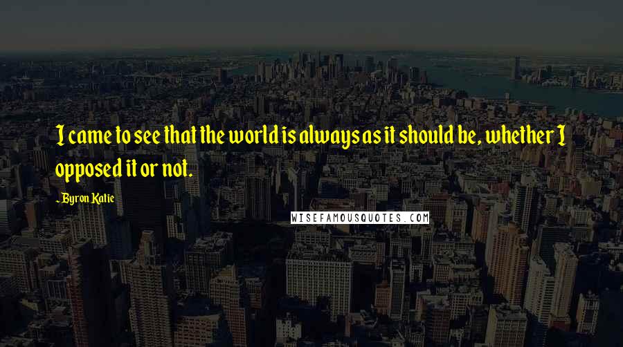 Byron Katie Quotes: I came to see that the world is always as it should be, whether I opposed it or not.