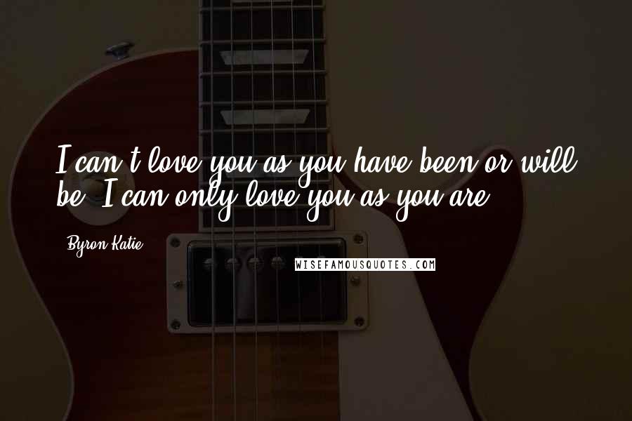 Byron Katie Quotes: I can't love you as you have been or will be. I can only love you as you are.