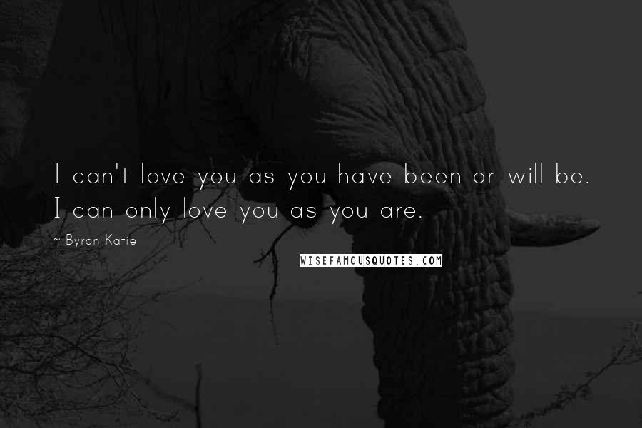 Byron Katie Quotes: I can't love you as you have been or will be. I can only love you as you are.