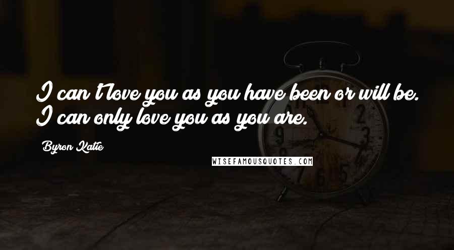 Byron Katie Quotes: I can't love you as you have been or will be. I can only love you as you are.