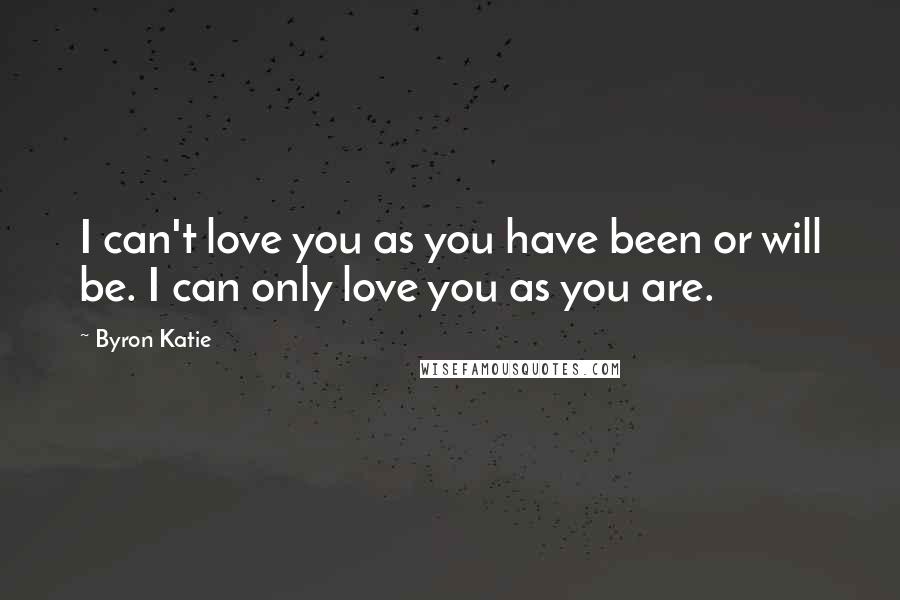 Byron Katie Quotes: I can't love you as you have been or will be. I can only love you as you are.