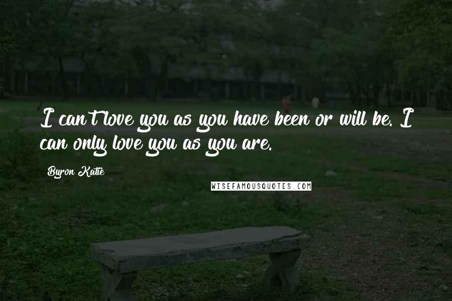 Byron Katie Quotes: I can't love you as you have been or will be. I can only love you as you are.