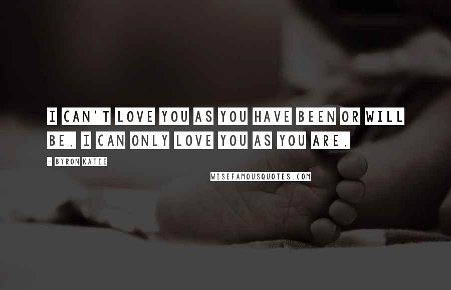Byron Katie Quotes: I can't love you as you have been or will be. I can only love you as you are.