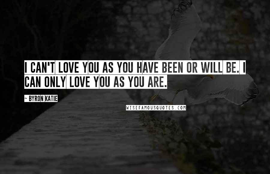 Byron Katie Quotes: I can't love you as you have been or will be. I can only love you as you are.