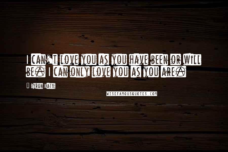 Byron Katie Quotes: I can't love you as you have been or will be. I can only love you as you are.