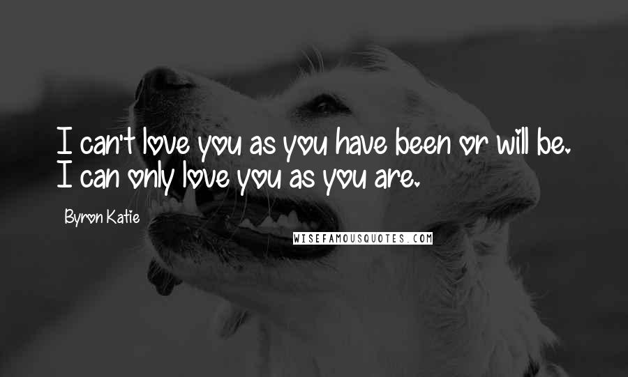 Byron Katie Quotes: I can't love you as you have been or will be. I can only love you as you are.