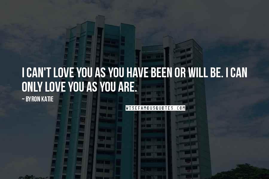 Byron Katie Quotes: I can't love you as you have been or will be. I can only love you as you are.