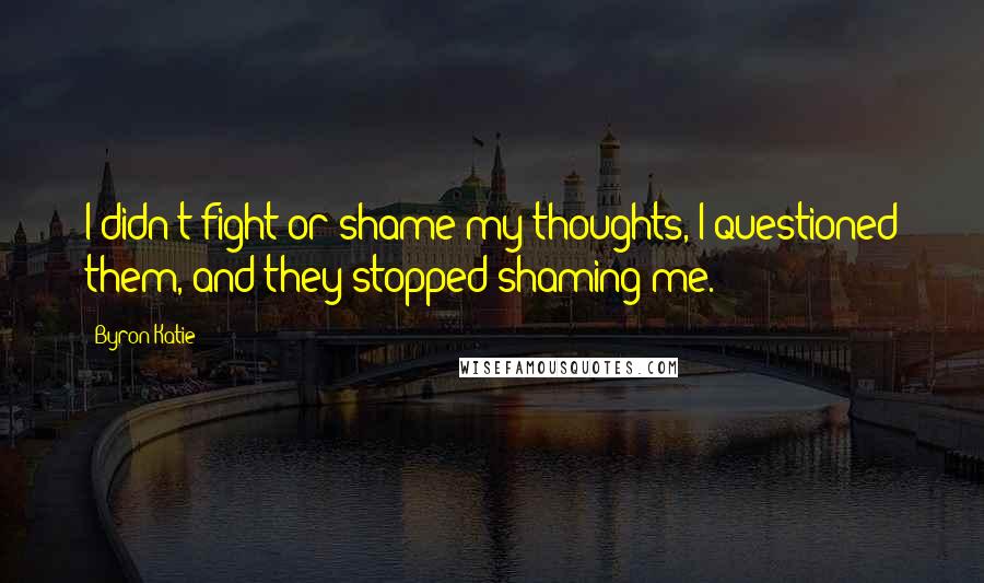 Byron Katie Quotes: I didn't fight or shame my thoughts, I questioned them, and they stopped shaming me.