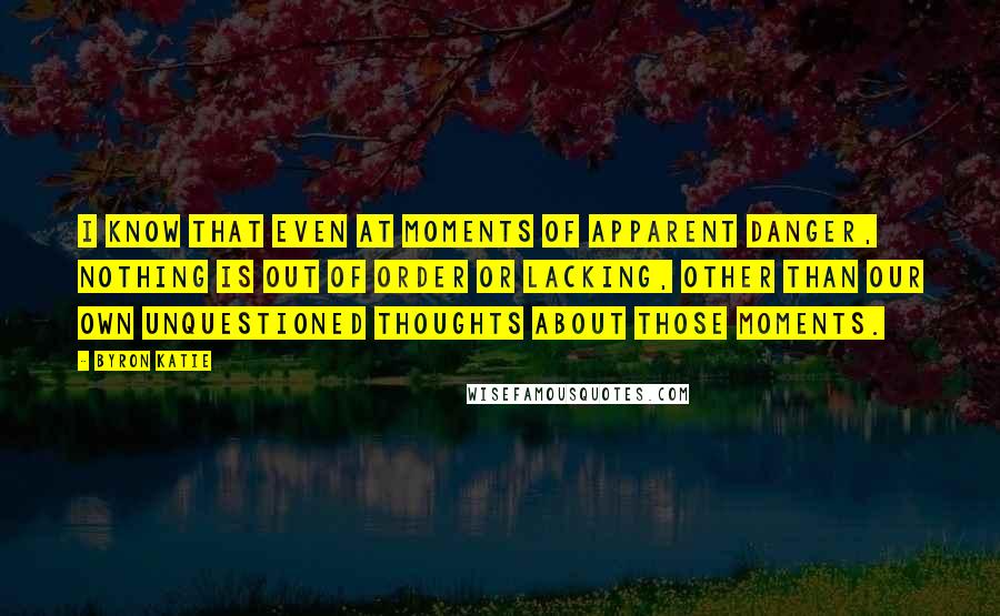 Byron Katie Quotes: I know that even at moments of apparent danger, nothing is out of order or lacking, other than our own unquestioned thoughts about those moments.
