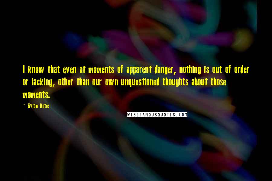 Byron Katie Quotes: I know that even at moments of apparent danger, nothing is out of order or lacking, other than our own unquestioned thoughts about those moments.