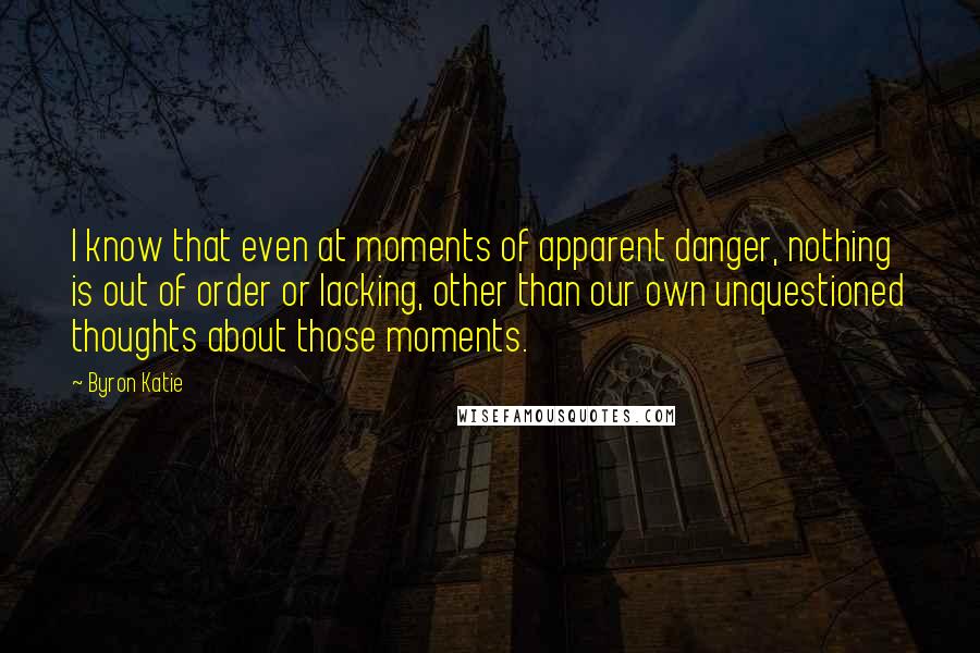 Byron Katie Quotes: I know that even at moments of apparent danger, nothing is out of order or lacking, other than our own unquestioned thoughts about those moments.