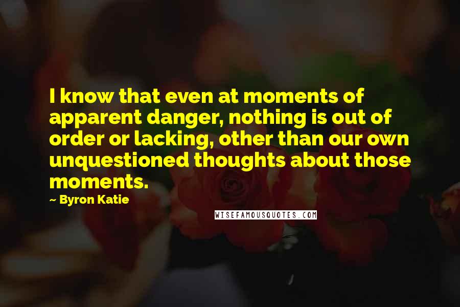 Byron Katie Quotes: I know that even at moments of apparent danger, nothing is out of order or lacking, other than our own unquestioned thoughts about those moments.