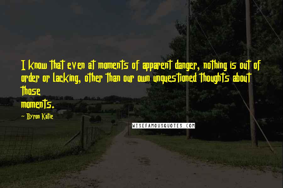Byron Katie Quotes: I know that even at moments of apparent danger, nothing is out of order or lacking, other than our own unquestioned thoughts about those moments.