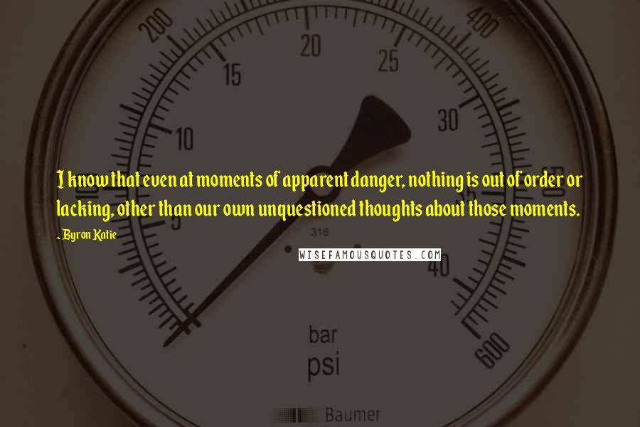 Byron Katie Quotes: I know that even at moments of apparent danger, nothing is out of order or lacking, other than our own unquestioned thoughts about those moments.