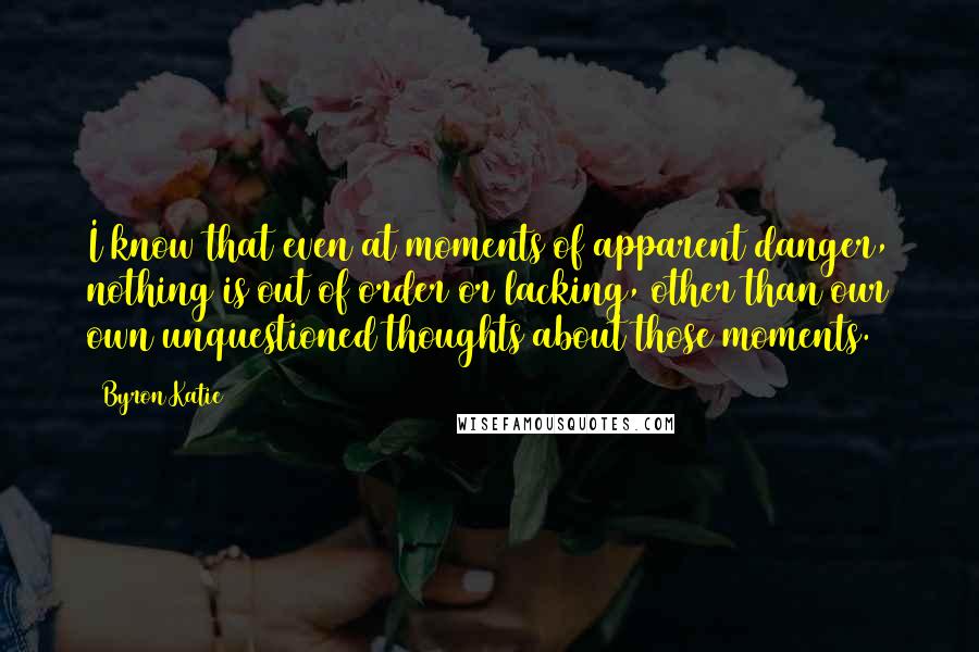 Byron Katie Quotes: I know that even at moments of apparent danger, nothing is out of order or lacking, other than our own unquestioned thoughts about those moments.