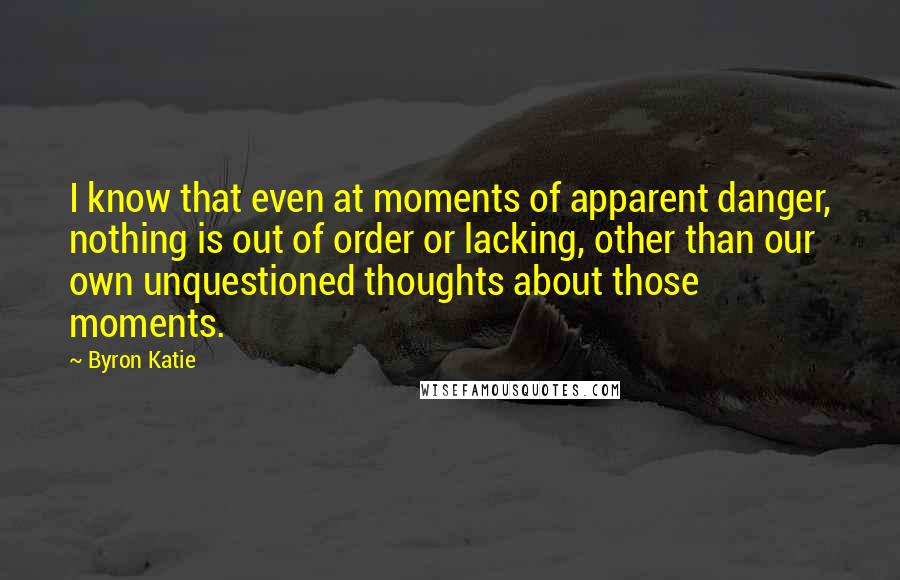 Byron Katie Quotes: I know that even at moments of apparent danger, nothing is out of order or lacking, other than our own unquestioned thoughts about those moments.