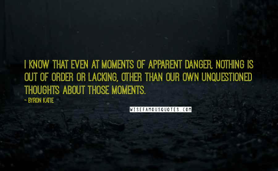 Byron Katie Quotes: I know that even at moments of apparent danger, nothing is out of order or lacking, other than our own unquestioned thoughts about those moments.