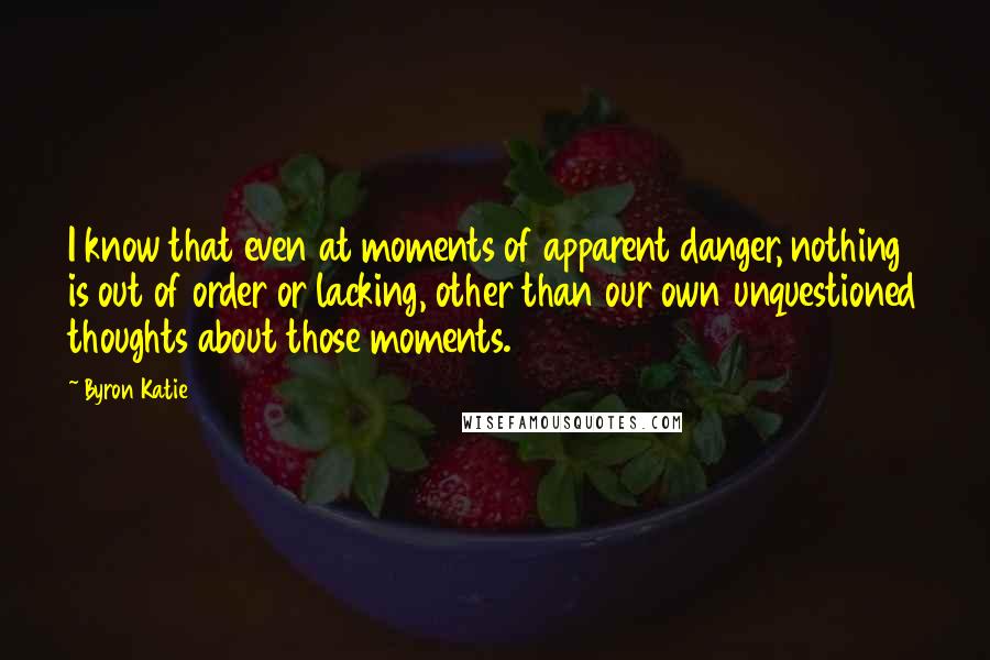 Byron Katie Quotes: I know that even at moments of apparent danger, nothing is out of order or lacking, other than our own unquestioned thoughts about those moments.