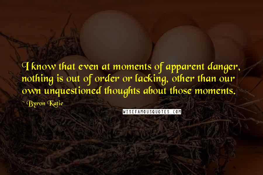 Byron Katie Quotes: I know that even at moments of apparent danger, nothing is out of order or lacking, other than our own unquestioned thoughts about those moments.