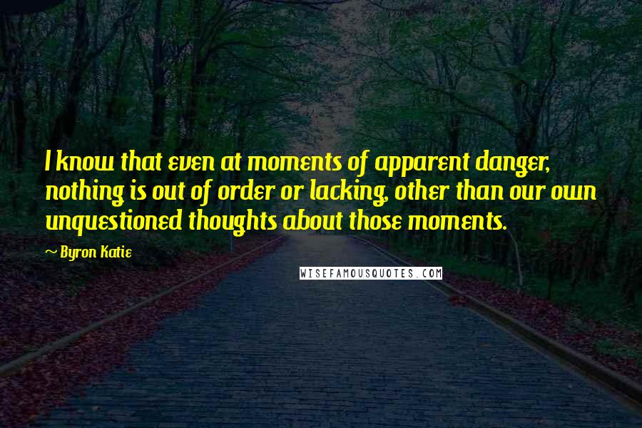 Byron Katie Quotes: I know that even at moments of apparent danger, nothing is out of order or lacking, other than our own unquestioned thoughts about those moments.