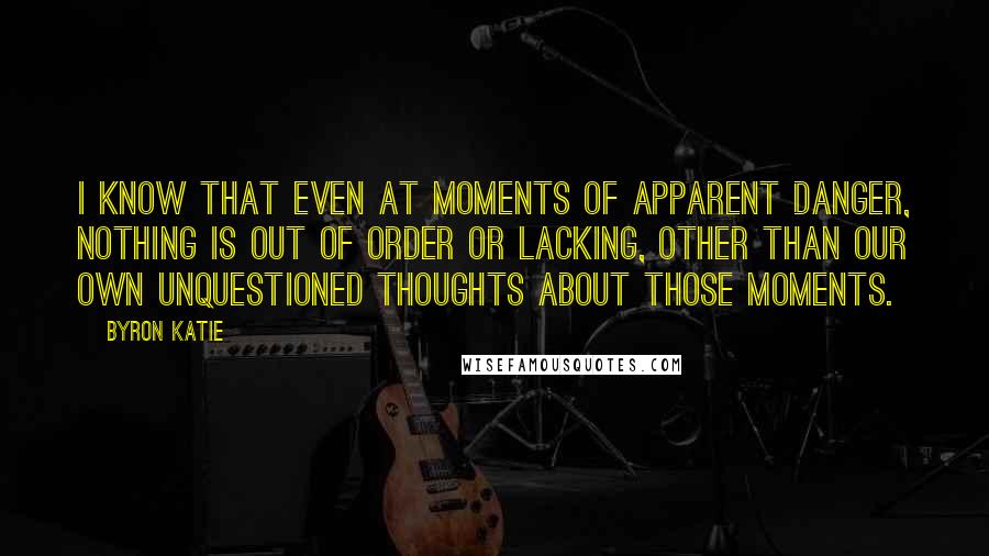 Byron Katie Quotes: I know that even at moments of apparent danger, nothing is out of order or lacking, other than our own unquestioned thoughts about those moments.