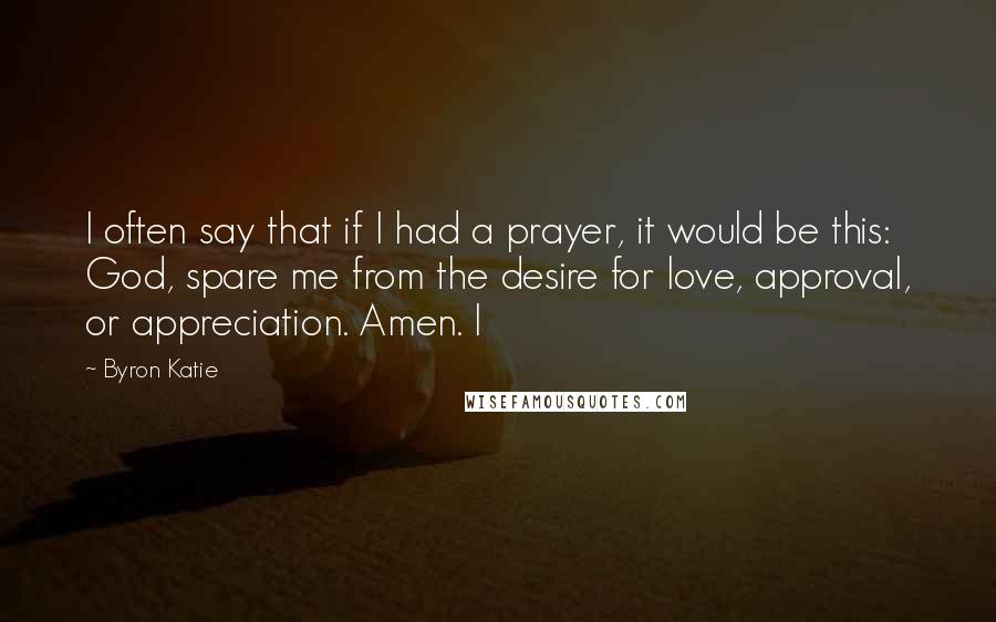 Byron Katie Quotes: I often say that if I had a prayer, it would be this: God, spare me from the desire for love, approval, or appreciation. Amen. I