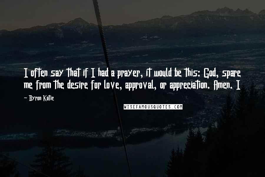 Byron Katie Quotes: I often say that if I had a prayer, it would be this: God, spare me from the desire for love, approval, or appreciation. Amen. I