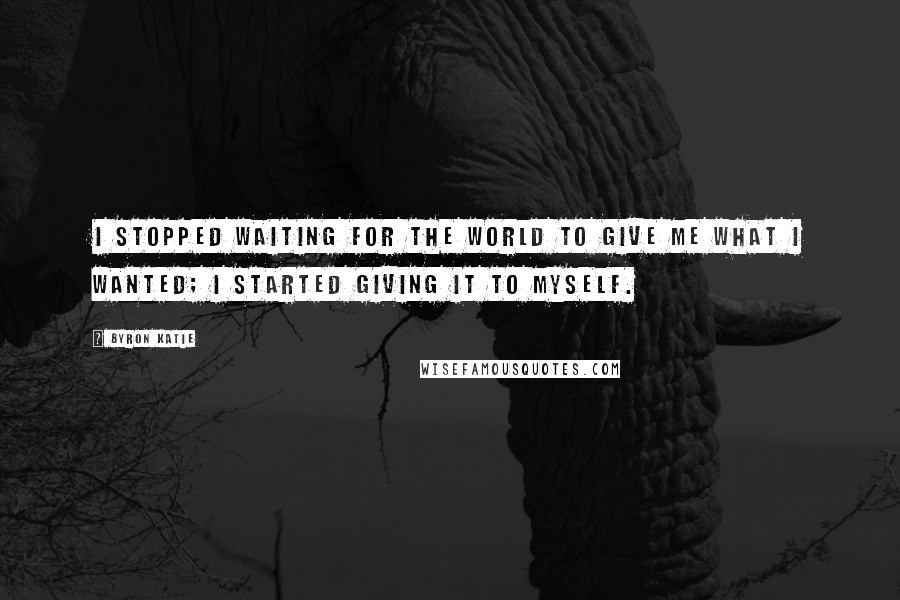 Byron Katie Quotes: I stopped waiting for the world to give me what I wanted; I started giving it to myself.