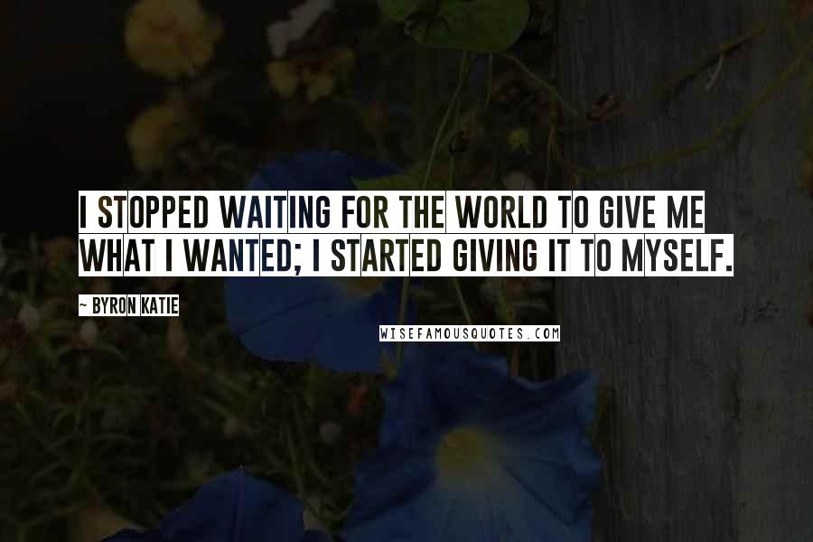 Byron Katie Quotes: I stopped waiting for the world to give me what I wanted; I started giving it to myself.