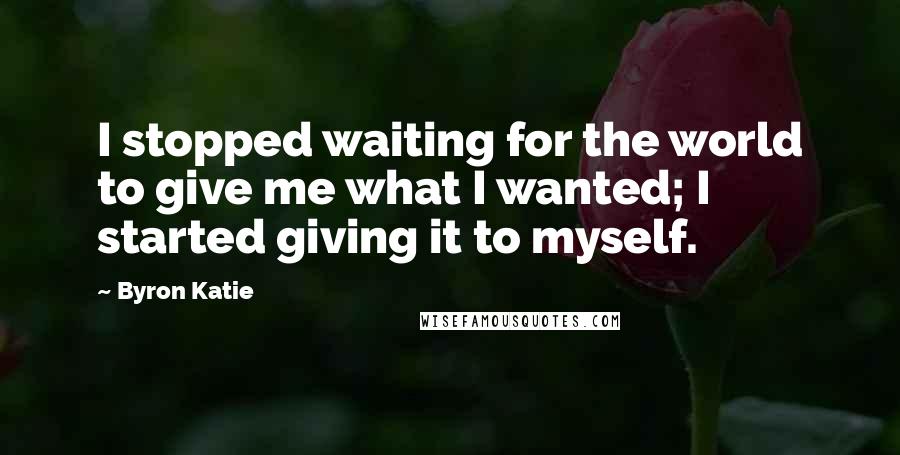 Byron Katie Quotes: I stopped waiting for the world to give me what I wanted; I started giving it to myself.