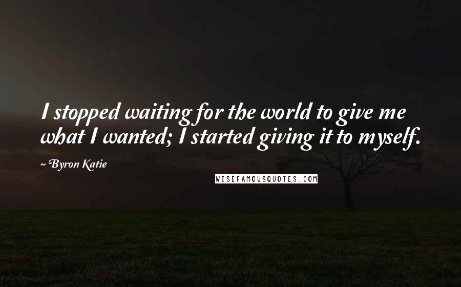 Byron Katie Quotes: I stopped waiting for the world to give me what I wanted; I started giving it to myself.