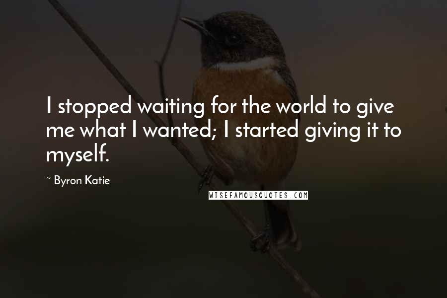 Byron Katie Quotes: I stopped waiting for the world to give me what I wanted; I started giving it to myself.