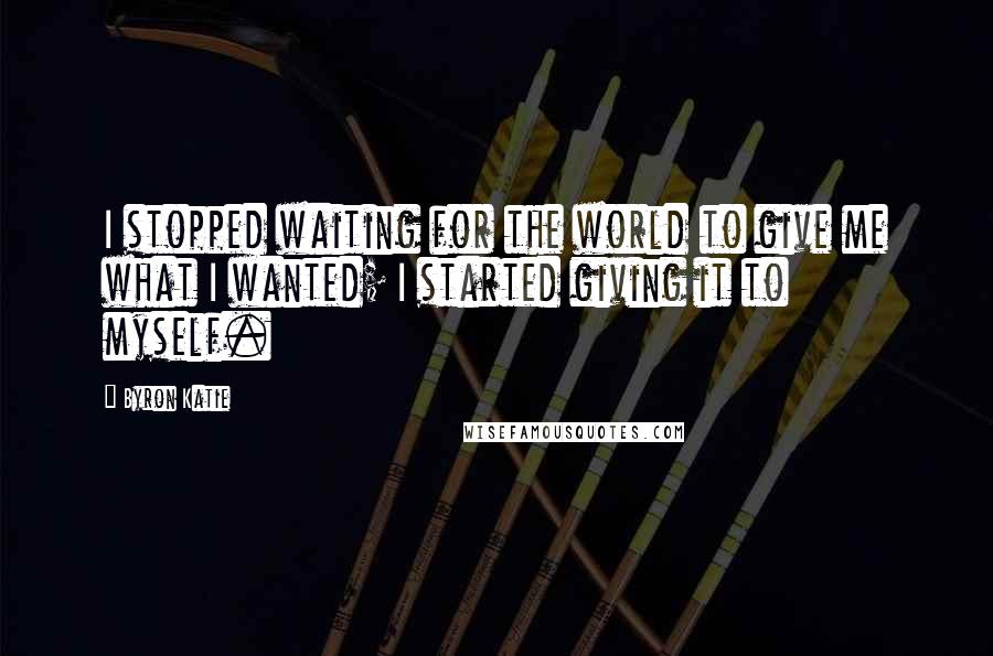 Byron Katie Quotes: I stopped waiting for the world to give me what I wanted; I started giving it to myself.