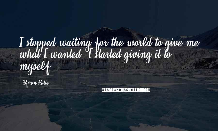 Byron Katie Quotes: I stopped waiting for the world to give me what I wanted; I started giving it to myself.