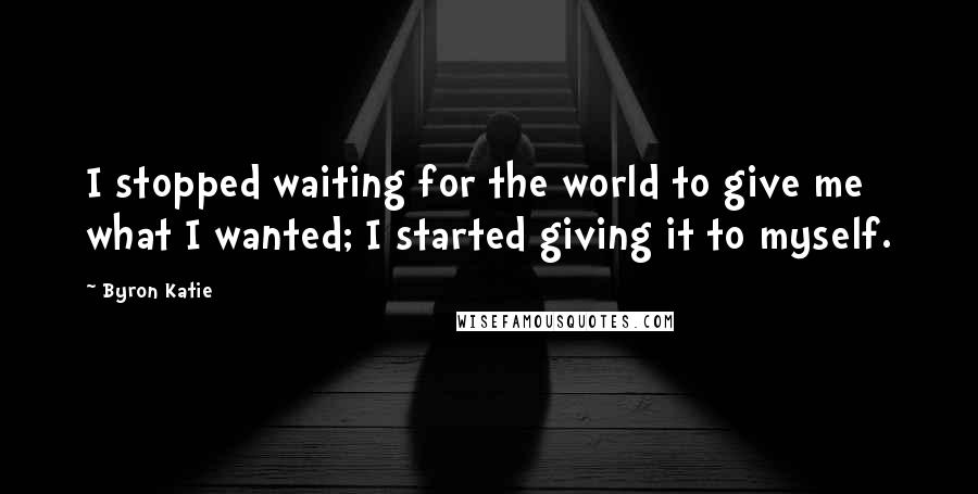 Byron Katie Quotes: I stopped waiting for the world to give me what I wanted; I started giving it to myself.