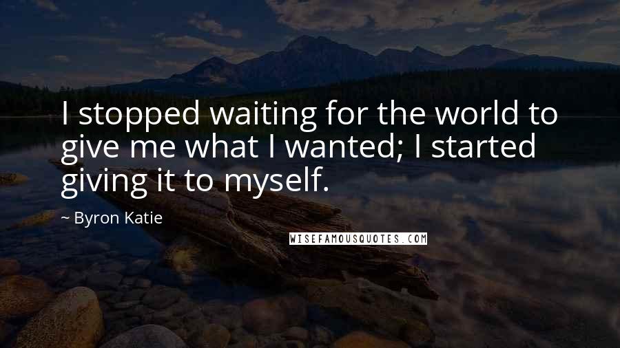 Byron Katie Quotes: I stopped waiting for the world to give me what I wanted; I started giving it to myself.