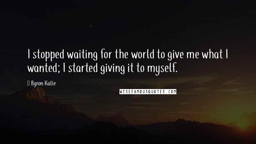 Byron Katie Quotes: I stopped waiting for the world to give me what I wanted; I started giving it to myself.