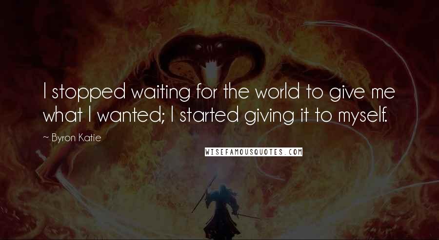 Byron Katie Quotes: I stopped waiting for the world to give me what I wanted; I started giving it to myself.