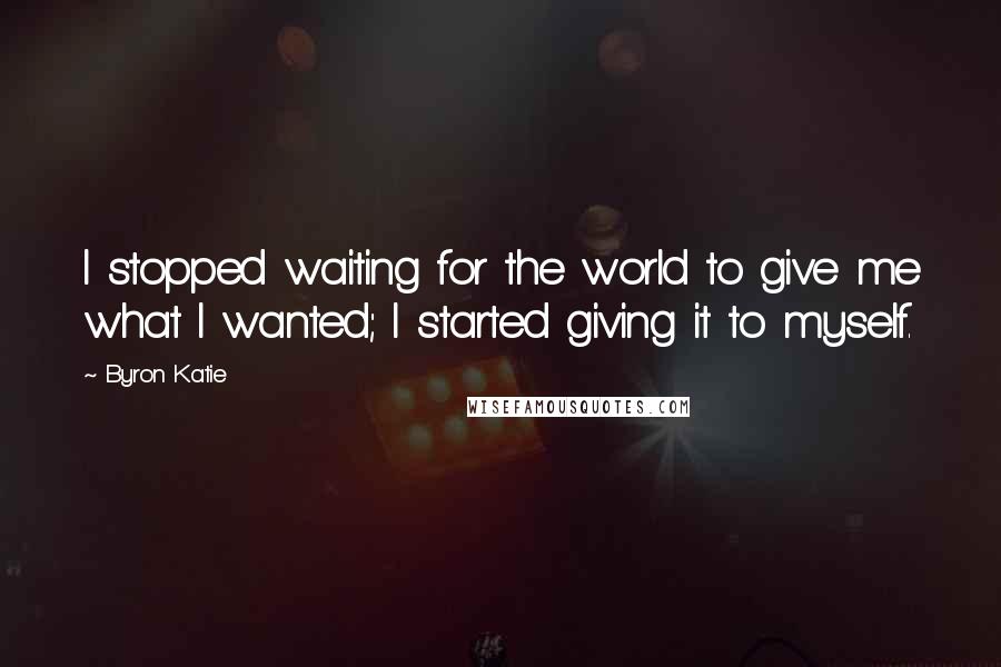 Byron Katie Quotes: I stopped waiting for the world to give me what I wanted; I started giving it to myself.