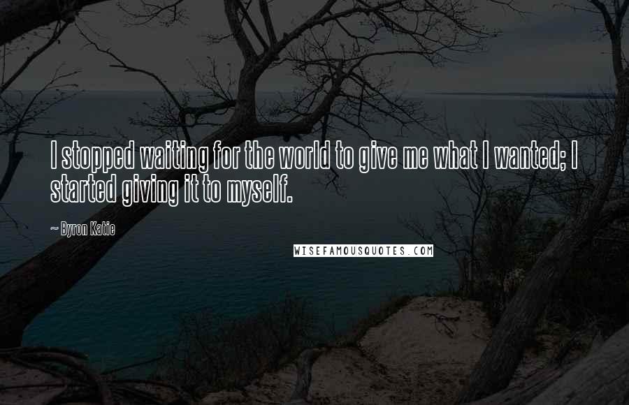 Byron Katie Quotes: I stopped waiting for the world to give me what I wanted; I started giving it to myself.