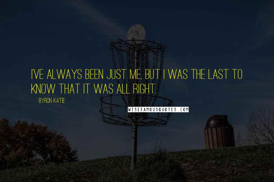 Byron Katie Quotes: I've always been just me, but I was the last to know that it was all right.
