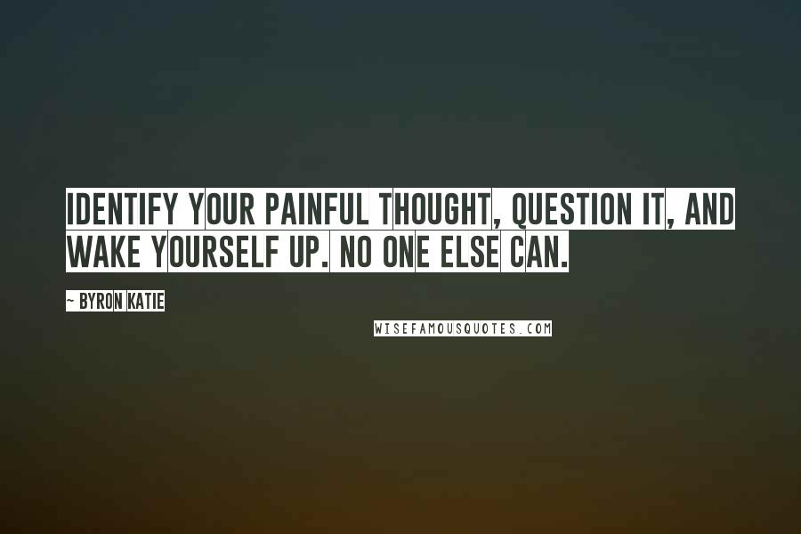 Byron Katie Quotes: Identify your painful thought, question it, and wake yourself up. No one else can.