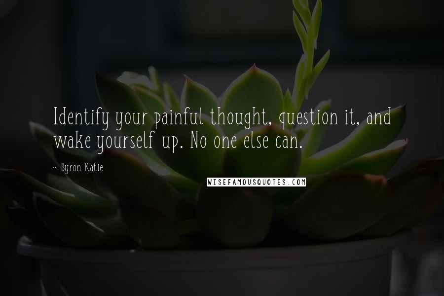 Byron Katie Quotes: Identify your painful thought, question it, and wake yourself up. No one else can.