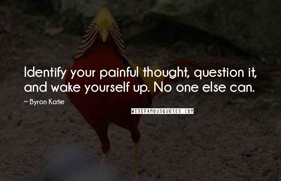 Byron Katie Quotes: Identify your painful thought, question it, and wake yourself up. No one else can.