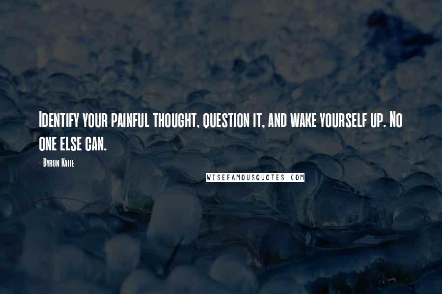 Byron Katie Quotes: Identify your painful thought, question it, and wake yourself up. No one else can.